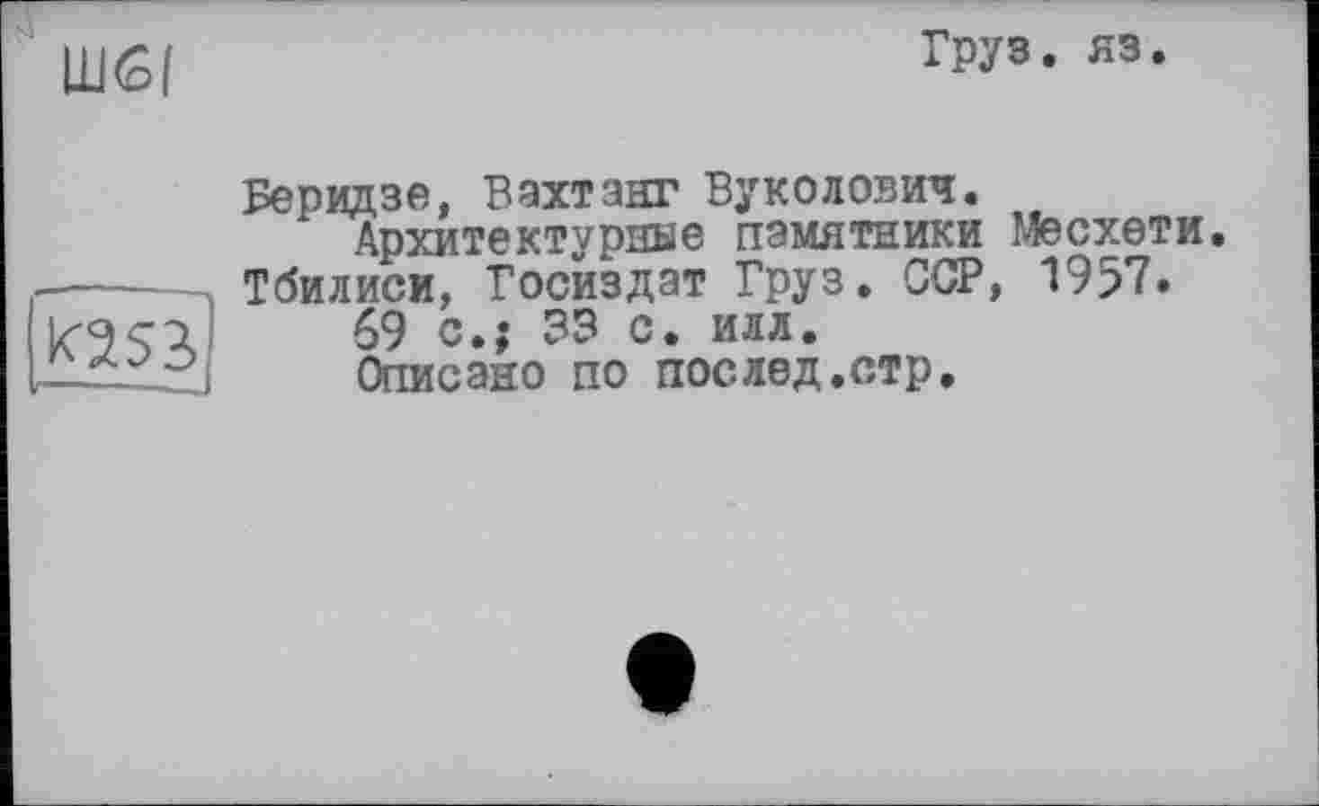 ﻿Шб|
Груз. яз.

Беридзе, Вахтанг Byколовим.
Архитектурные памятники Месхети.
Тбилиси, Госиздат Груз. ССР, 1957.
69 с.; 33 с. илл.
Описано по послед.стр.